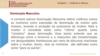 Coleção:
ATENÇÃO A HOMENS E MULHERES
EM SITUAÇÃO DE VIOLÊNCIA
POR PARCEIROS ÍNTIMOS
Módulo: Violência e perspectiva relacional de gênero
Dominação Masculina
A corrente teórica Dominação Masculina define violência contra
as mulheres como expressão de dominação da mulher pelo
homem, levando à anulação da autonomia da mulher. Nela a
mulher é concebida tanto como “vítima” quanto como
“cúmplice” dessa dominação. Essa teoria entende que as
diferenças entre o feminino e o masculino são transformadas
em desigualdades hierárquicas por meio de discursos machistas
sobre a mulher. Assim, nela as mulheres são definidas como
seres “para os outros”.
9
Unidade 1 - Violência e Gênero
 