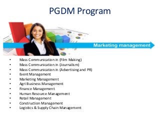 PGDM Program
• Mass Communication in (Film Making)
• Mass Communication in (Journalism)
• Mass Communication in (Advertising and PR)
• Event Management
• Marketing Management
• Agri Business Management
• Finance Management
• Human Resource Management
• Retail Management
• Construction Management
• Logistics & Supply Chain Management