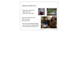 Yearbook 2009-2010

 What was I there for?
 What did I do?
 What part did I play?


How will I remember this
year and all its
achievements?

How did we entrepreneurially
use new ways of doing things
at VLAB during 2009-2010?
 