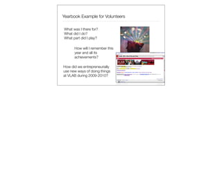 Yearbook Example for Volunteers

What was I there for?
What did I do?
What part did I play?

      How will I remember this
      year and all its
      achievements?

How did we entrepreneurially
use new ways of doing things
at VLAB during 2009-2010?
 