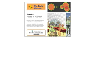 Project:
Places of Invention
Director of Places of Invention willing to
work with us in every possible way.

Guests will be able to contribute to a
prestigious, prize-winning Smithsonian
- Tech Museum Virtual World project.




      Won the Linden Lab 2010
            Prize today!
 