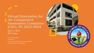 Virtual Orientation for
the Comparative
Assessment Committee
(CAC), SY 2023-2024
April 4, 2023
MS Teams
Intended participants:
EPS, PSDS
Learning Area Committee, District Committee
ICT Staff, District ICT Coordinator
 
