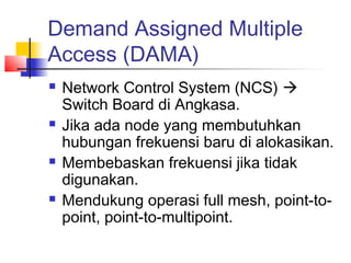 Demand Assigned Multiple
Access (DAMA)
   Network Control System (NCS) 
    Switch Board di Angkasa.
   Jika ada node yang membutuhkan
    hubungan frekuensi baru di alokasikan.
   Membebaskan frekuensi jika tidak
    digunakan.
   Mendukung operasi full mesh, point-to-
    point, point-to-multipoint.
 