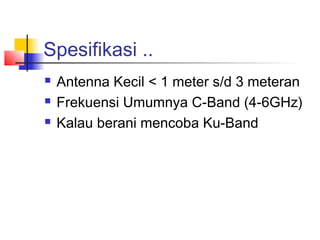 Spesifikasi ..
   Antenna Kecil < 1 meter s/d 3 meteran
   Frekuensi Umumnya C-Band (4-6GHz)
   Kalau berani mencoba Ku-Band
 