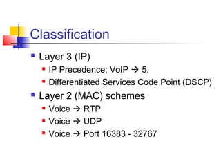 Classification
   Layer 3 (IP)
       IP Precedence; VoIP  5.
       Differentiated Services Code Point (DSCP)
   Layer 2 (MAC) schemes
       Voice  RTP
       Voice  UDP
       Voice  Port 16383 - 32767
 