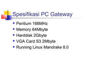 Spesifikasi PC Gateway
   Pentium 166MHz
   Memory 64Mbyte
   Harddisk 2Gbyte
   VGA Card S3 2Mbyte
   Running Linux Mandrake 8.0
 