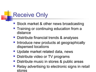 Receive Only
   Stock market & other news broadcasting
   Training or continuing education from a
    distance
   Distribute financial trends & analyses
   Introduce new products at geographically
    dispersed locations
   Update market related data, news
   Distribute video or TV programs
   Distribute music in stores & public areas
   Relay advertising to electronic signs in retail
    stores
 