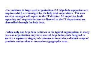 - For medium to large sized organisation, 2-3 help desk supporters are
requires which are managed by the help desk supervisors. The user
services manager will report to the IT director. All enquiries, fault
reporting and requests for service directed at the IT department are
channelled through the help desk.
- While only one help desk is shown in the typical organisation, in many
cases an organisation may have several help desks, each designed to
service a separate category of customer or to service a distinct range of
products and services or to service a geographic area.
 