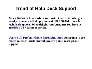 Trend of Help Desk Support
24 x 7 Service: In a world where instant access is no longer
vovel, customers will simply not wait till 8.00 AM to reach
technical support. SO to delight your customer you have to
provide a 24/7 cusomer service.
Users Still Prefers Phone Based Support: According to the
recent research customer still prefers phine based phone
support
 