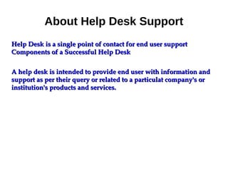 About Help Desk Support
Help Desk is a single point of contact for end user supportHelp Desk is a single point of contact for end user support
Components of a Successful Help DeskComponents of a Successful Help Desk
A help desk is intended to provide end user with information andA help desk is intended to provide end user with information and
support as per their query or related to a particulat company's orsupport as per their query or related to a particulat company's or
institution's products and services.institution's products and services.
 