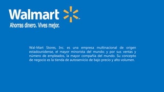 Wal-Mart Stores, Inc. es una empresa multinacional de origen
estadounidense, el mayor minorista del mundo; y por sus ventas y
número de empleados, la mayor compañía del mundo. Su concepto
de negocio es la tienda de autoservicio de bajo precio y alto volumen.
 