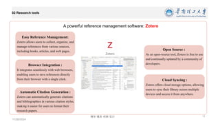 博学 慎思 明辨 笃行
02 Research tools
11/26/2024
11
A powerful reference management software: Zotero
Easy Reference Management:
Zotero allows users to collect, organize, and
manage references from various sources,
including books, articles, and web pages.
Browser Integration :
It integrates seamlessly with web browsers,
enabling users to save references directly
from their browser with a single click.
Automatic Citation Generation :
Zotero can automatically generate citations
and bibliographies in various citation styles,
making it easier for users to format their
research papers.
Cloud Syncing :
Zotero offers cloud storage options, allowing
users to sync their library across multiple
devices and access it from anywhere.
Open Source :
As an open-source tool, Zotero is free to use
and continually updated by a community of
developers.
 