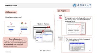 博学 慎思 明辨 笃行
02 Research tools
11/26/2024
12
https://www.zotero.org/
(1) Download
Zotero Connector:
This plugin can be downloaded from the official
website. This plugin automatically captures
the documentation in the browser and
generates entries in Zotero.
Click on the icon
(2) Plugin
The authors, impact factor
and abstract of the paper
are displayed in the Zotero.
This plugin automatically gets the journal
title, impact factor and other information
about the paper.
This plugin enhances Zotero's support
for Chinese literature.
Jasminum
 