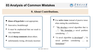 博学 慎思 明辨 笃行
03 Analysis of Common Mistakes
11/26/2024 16
0. About Contributions.
Abuse of hyperbole is not appropriate.
 Innovative, breakthrough
 It must be emphasized that our result is
very important.
 Avoid sharp comments about others.
 unfortunately wrong, obviously incorrect
Use active tense instead of passive tense
when stating the contributions.
 “We develop a novel algorithm that is
…”, “We formulate a novel problem
considering …”.
 “A novel algorithm is developed” , “A
novel problem considering … is
formulated.”
 
