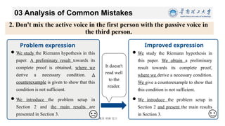 博学 慎思 明辨 笃行
03 Analysis of Common Mistakes
11/26/2024 18
2. Don't mix the active voice in the first person with the passive voice in
the third person.
Improved expression
We study the Riemann hypothesis in this
paper. A preliminary result towards its
complete proof is obtained, where we
derive a necessary condition. A
counterexample is given to show that this
condition is not sufficient.
We introduce the problem setup in
Section 2 and the main results are
presented in Section 3.
Problem expression
We study the Riemann hypothesis in
this paper. We obtain a preliminary
result towards its complete proof,
where we derive a necessary condition.
We give a counterexample to show that
this condition is not sufficient.
We introduce the problem setup in
Section 2 and present the main results
in Section 3.
It doesn't
read well
to the
reader.
 