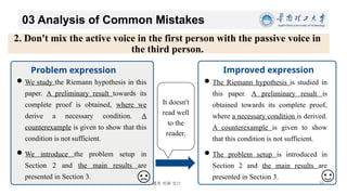 博学 慎思 明辨 笃行
03 Analysis of Common Mistakes
11/26/2024 19
Improved expression
Problem expression
The Riemann hypothesis is studied in
this paper. A preliminary result is
obtained towards its complete proof,
where a necessary condition is derived.
A counterexample is given to show
that this condition is not sufficient.
The problem setup is introduced in
Section 2 and the main results are
presented in Section 3.
It doesn't
read well
to the
reader.
We study the Riemann hypothesis in this
paper. A preliminary result towards its
complete proof is obtained, where we
derive a necessary condition. A
counterexample is given to show that this
condition is not sufficient.
We introduce the problem setup in
Section 2 and the main results are
presented in Section 3.
2. Don't mix the active voice in the first person with the passive voice in
the third person.
 