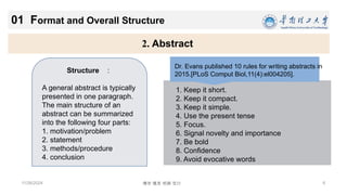 6
博学 慎思 明辨 笃行
11/26/2024
2. Abstract
01 Format and Overall Structure
Structure ：
A general abstract is typically
presented in one paragraph.
The main structure of an
abstract can be summarized
into the following four parts:
1. motivation/problem
2. statement
3. methods/procedure
4. conclusion
1. Keep it short.
2. Keep it compact.
3. Keep it simple.
4. Use the present tense
5. Focus.
6. Signal novelty and importance
7. Be bold
8. Confidence
9. Avoid evocative words
Dr. Evans published 10 rules for writing abstracts in
2015.[PLoS Comput Biol,11(4):el004205].
 