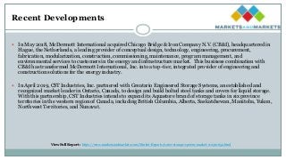 Recent Developments
 In May 2018, McDermott International acquired Chicago Bridge & Iron Company N.V. (CB&I), headquartered in
Hague, the Netherlands, a leading provider of conceptual design, technology, engineering, procurement,
fabrication, modularization, construction, commissioning, maintenance, program management, and
environmental services to customers in the energy and infrastructure market. This business combination with
CB&I has transformed McDermott International, Inc. into a top-tier, integrated provider of engineering and
construction solutions for the energy industry.
 In April 2019, CST Industries, Inc. partnered with Greatario Engineered Storage Systems, an established and
recognized market leader in Ontario, Canada, to design and build bolted steel tanks and covers for liquid storage.
With this partnership, CST Industries intends to expand its Aquastore brand of storage tanks in six province
territories in the western region of Canada, including British Columbia, Alberta, Saskatchewan, Manitoba, Yukon,
Northwest Territories, and Nunavut.
View Full Report : https://www.marketsandmarkets.com/Market-Reports/water-storage-system-market-112310652.html
 