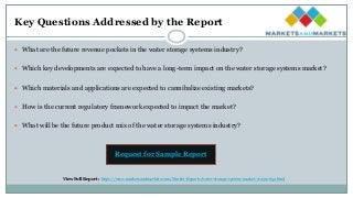 Key Questions Addressed by the Report
 What are the future revenue pockets in the water storage systems industry?
 Which key developments are expected to have a long-term impact on the water storage systems market?
 Which materials and applications are expected to cannibalize existing markets?
 How is the current regulatory framework expected to impact the market?
 What will be the future product mix of the water storage systems industry?
Request for Sample Report
View Full Report : https://www.marketsandmarkets.com/Market-Reports/water-storage-system-market-112310652.html
 