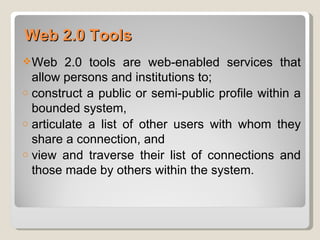 Web 2.0 Tools
 Web    2.0 tools are web-enabled services that
  allow persons and institutions to;
o construct a public or semi-public proﬁle within a
  bounded system,
o articulate a list of other users with whom they
  share a connection, and
o view and traverse their list of connections and
  those made by others within the system.
 