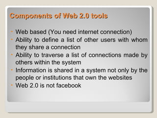 Components of Web 2.0 tools

•   Web based (You need internet connection)
•   Ability to define a list of other users with whom
    they share a connection
•   Ability to traverse a list of connections made by
    others within the system
•   Information is shared in a system not only by the
    people or institutions that own the websites
•   Web 2.0 is not facebook
 