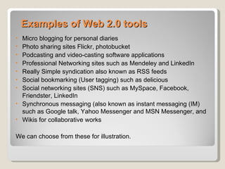 Examples of Web 2.0 tools
•   Micro blogging for personal diaries
•   Photo sharing sites Flickr, photobucket
•   Podcasting and video-casting software applications
•   Professional Networking sites such as Mendeley and LinkedIn
•   Really Simple syndication also known as RSS feeds
•   Social bookmarking (User tagging) such as delicious
•   Social networking sites (SNS) such as MySpace, Facebook,
    Friendster, LinkedIn
•   Synchronous messaging (also known as instant messaging (IM)
    such as Google talk, Yahoo Messenger and MSN Messenger, and
•   Wikis for collaborative works

We can choose from these for illustration.
 