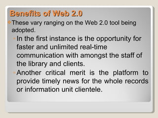 Benefits of Web 2.0
 Thesevary ranging on the Web 2.0 tool being
 adopted.
 ◦ In the first instance is the opportunity for
   faster and unlimited real-time
   communication with amongst the staff of
   the library and clients.
 ◦ Another critical merit is the platform to
   provide timely news for the whole records
   or information unit clientele.
 