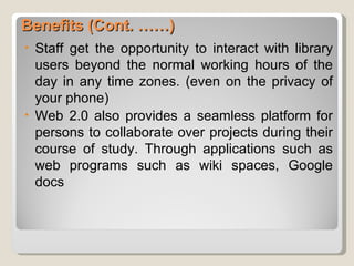 Benefits (Cont. ……)
•   Staff get the opportunity to interact with library
    users beyond the normal working hours of the
    day in any time zones. (even on the privacy of
    your phone)
•   Web 2.0 also provides a seamless platform for
    persons to collaborate over projects during their
    course of study. Through applications such as
    web programs such as wiki spaces, Google
    docs
 