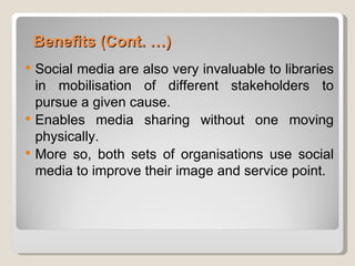 Benefits (Cont. …)
   Social media are also very invaluable to libraries
    in mobilisation of different stakeholders to
    pursue a given cause.
   Enables media sharing without one moving
    physically.
   More so, both sets of organisations use social
    media to improve their image and service point.
 
