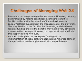 Challenges of Managing Web 2.0
 Resistance to change owing to human nature. However, this may
  be minimized by holding sensitization seminars to staff to
  familiarize them with the benefits of these developments.
 Lack of ‘political’ support from the management of the University.
  This may be due to the fact that implementing social software
  requires funding and yet the benefits may not be very obvious to
  a conservative manager. However, through sensitization efforts,
  this support can be won over.
 Another challenge is the inadequate funding for the
  implementation of social software applications. Whereas some of
  the applications can be implemented with simple Internet .
 