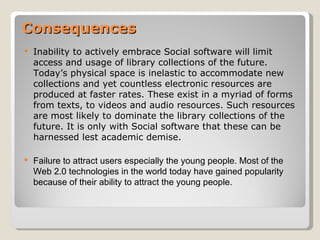 Consequences
   Inability to actively embrace Social software will limit
    access and usage of library collections of the future.
    Today’s physical space is inelastic to accommodate new
    collections and yet countless electronic resources are
    produced at faster rates. These exist in a myriad of forms
    from texts, to videos and audio resources. Such resources
    are most likely to dominate the library collections of the
    future. It is only with Social software that these can be
    harnessed lest academic demise.

   Failure to attract users especially the young people. Most of the
    Web 2.0 technologies in the world today have gained popularity
    because of their ability to attract the young people.
 
