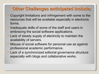 Other Challenges anticipated include;
   Copyright limitations and infringement with some to the
    resources that will be available especially in electronic
    forms.
   Inadequate skills of some of the staff and users in
    embracing the social software applications.
   Lack of steady supply of electricity to maintain the
    availability of servers.
   Misuse of social software for personal use as against
    professional academic performance.
   Lack of a synchronized editorial governance structure
    especially with blogs and collaborative works.
 