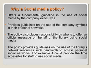 Why a Social media policy?
•   Offers a fundamental guideline in the use of social
    media by the company executives.
•   Provides guidelines on the use of the company symbols
    in their personal networks
•   The policy also places responsibility on who is to offer an
    official message on behalf of the library using social
    media
•   The policy provides guidelines on the use of the library’s
    network resources such bandwidth to access personal
    social networks. For example it could provide the time
    accessible for staff to use social media.
 