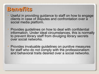 Benefits
•   Useful in providing guidance to staff on how to engage
    clients in case of disputes and confrontation over a
    social media platform.
•   Provides guidelines on how to deal with confidential
    information. Under ideal circumstances, this is normally
    to prevent library staff from divulging library secrets
    over social networks.
•   Provides invaluable guidelines on punitive measures
    for staff who do not comply with the professionalism
    and behavioral traits desired over a social networks.
 