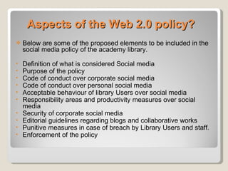 Aspects of the Web 2.0 policy?
   Below are some of the proposed elements to be included in the
    social media policy of the academy library.

•   Definition of what is considered Social media
•   Purpose of the policy
•   Code of conduct over corporate social media
•   Code of conduct over personal social media
•   Acceptable behaviour of library Users over social media
•   Responsibility areas and productivity measures over social
    media
•   Security of corporate social media
•   Editorial guidelines regarding blogs and collaborative works
•   Punitive measures in case of breach by Library Users and staff.
•   Enforcement of the policy
 