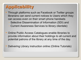 Applicability
   Through platforms such as Facebook or Twitter groups
    librarians can send current notices to Users which they
    can access even on their smart phone handsets
     ◦ Selective Dissemination of Information (SDI) and
     ◦ Current Awareness Services to library clientele)

   Online Public Access Catalogues enable libraries to
    provide information about their holdings to all current and
    potential patrons of the library at any time of the day.

   Delivering Library instruction online (Online Tutorials)
 