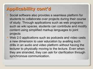 Applicability cont’d
   Social software also provides a seamless platform for
    students to collaborate over projects during their course
    of study. Through applications such as web programs
    such as wiki spaces, students can contribute and modify
    content using simplified markup languages to joint
    projects
   Web 2.0 applications such as podcasts and video casts
    a new dimension to user education by availing such
    drills in an audio and video platform without having the
    lecturer to physically moving to the lecture. Even when
    they are stranded, they can ask for clarification through
    synchronous communication.
 