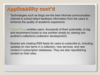 Applicability cont’d
   Technologies such as blogs are the best informal communication
    channel to extract latent feedback information from the users to
    enhance the quality of academic experience

   LibraryThing enables users, thousands of them potentially, to tag
    and recommend books to one another simply by viewing one
    another's collections (collection development).

   libraries are creating RSS feeds for users to subscribe to, including
    updates on new items in a collection, new services, and new
    content in subscription databases. They are also republishing
    content on their sites.
 