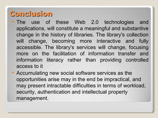 Conclusion
   The use of these Web 2.0 technologies and
    applications, will constitute a meaningful and substantive
    change in the history of libraries. The library's collection
    will change, becoming more interactive and fully
    accessible. The library's services will change, focusing
    more on the facilitation of information transfer and
    information literacy rather than providing controlled
    access to it
   Accumulating new social software services as the
    opportunities arise may in the end be impractical, and
    may present intractable difficulties in terms of workload,
    security, authentication and intellectual property
    management.
 