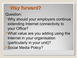 Way forward?
Question:
 Why should your employers continue
  extending Internet connectivity to
  your Office?
 What value are you adding using the
  Internet in your organisation
  (particularly in your unit)?
 Social Media Policy?
 