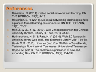 References
1.   Greenhow, C. (2011). Online social networks and learning. ON
     THE HORIZON, 19(1), 4-12.
2.   Halverson, E. R. (2011). Do social networking technologies have
     a place in formal learning environments? ON THE HORIZON,
     19(1), 62-67.
3.   Han, Z., & Liu, Y. Q. (2010). Web 2.0 applications in top Chinese
     university libraries. Library Hi Tech, 28(1), 41-62.
4.   Harinarayana, N. S., & Raju, N. V. (2010). Web 2.0 features in
     university library web sites. The Electronic Library, 28(1), 69-88.
5.   Harris C. S. (2010). Libraries (and Your Staff) in a Transliterate,
     Technology Fluent World. Tennessee: University of Tennessee
6.   Hoppe, M. (2011). The enormous significance of new and
     expanding Bas. ON THE HORIZON, 19(2), 134-139.
 