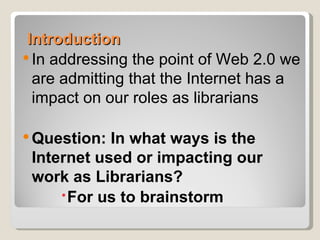 Introduction
 In addressing the point of Web 2.0 we
  are admitting that the Internet has a
  impact on our roles as librarians

 Question: In what ways is the
 Internet used or impacting our
 work as Librarians?
      For us to brainstorm
 