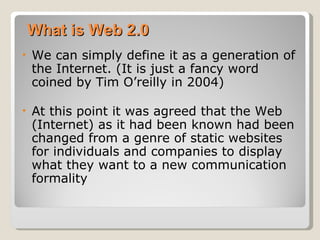 What is Web 2.0
•   We can simply define it as a generation of
    the Internet. (It is just a fancy word
    coined by Tim O’reilly in 2004)

•   At this point it was agreed that the Web
    (Internet) as it had been known had been
    changed from a genre of static websites
    for individuals and companies to display
    what they want to a new communication
    formality
 