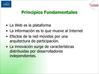 La Web es la plataforma La información es lo que mueve al Internet Efectos de la red movidos por una arquitectura de participación. La innovación surge de características distribuidas por desarrolladores independientes. Principios Fundamentales 