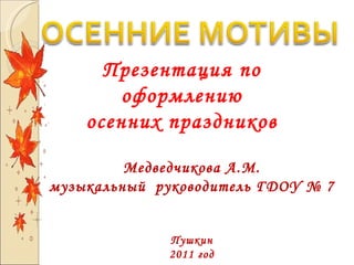Презентация по оформлению осенних праздников Медведчикова А.М. музыкальный  руководитель ГДОУ № 7 Пушкин 2011 год 