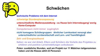 Schwächen
technische Probleme mit dem Internet
schwierige Stundenplananpassung
unterschiedliche Medienausstattung - zu Hause kein Internetzugang/ wenig
Home-Computer
Computerraum nicht immer zugänglich
nicht homogene Schülergruppen: ähnlicher Lernkontext versorgt aber
unterschiedliche Lernbereitschaft und Lern- und Teamfähigkeit
Zeit- und Energieaufwand
Italien: es war viel Arbeit, Eltern und Schülern die Vorteile des Projektes zu
erklären und positive Lerneinstellungen aufzubauen
Polen: zusätzliche Stunden, weil am Projekt nur 11 Mädchen teilgenommen
haben und die Klasse zählt 23 Personen
 