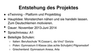 Entstehung des Projektes
● eTwinning - Platform und Projektblog
● Hauptidee: Monsterchen nähen und sie handeln lassen.
Zum Deutschlernen motivieren.
• Dauer: November 2013-Juni 2014
• Sprachniveau: A1
● Beteiligte Schulen:
○ Italien: Berufsschule “R.Cossar-L. da Vinci” Gorizia
○ Polen: Gymnasium II Klasse (das achte Schuljahr) Pilgramsdorf
○ Griechenland: Gymnasium Anesa, Arta
 