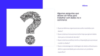 Algumas perguntas que
devem ser feitas para
trabalhar com dados no e-
commerce
• Quaisproblemasorganizacionaisserão resolvidoscom
dados?
• Quaissistemastransacionaistenho hoje que geram dados
úteis para a tomadade decisão?
• Quaissistemasanalíticostenho a disposiçãopara processar
e exibiros dados?
• Qual a metodologiade modelagemde dadosutilizareipara
definira granularidade parasolucionarum problema
específico?
 