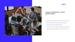 Equipe de BI/ Big Data - Os três
grandes papéis
• Arquiteturade Solução- Desenhodo Data Warehouse
• Engenhariade Dados - Decisões de ferramentas,
processosde ETL e Ingestãode dados
• Cientista de dados - Camadas de dados para data marts,
camadas de data visualization,métodosestatísticos
 