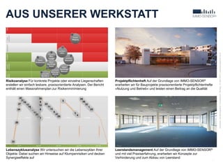 AUS UNSERER WERKSTATT
19
Verfasser:JanBaumgartner|Druckdatum:Montag,13.April2015|www.baumgartner-im.ch
Risikoanalyse Für konkrete Projekte oder einzelne Liegenschaften
erstellen wir einfach lesbare, praxisorientierte Analysen. Der Bericht
enthält einen Massnahmenplan zur Risikenminimierung
Lebenszyklusanalyse Wir untersuchen wir die Lebenszyklen Ihrer
Objekte: Dabei suchen wir Hinweise auf Klumpenrisiken und decken
Synergieeffekte auf
Leerstandsmanagement Auf der Grundlage von IMMO-SENSOR®
und mit viel Praxiserfahrung, erarbeiten wir Konzepte zur
Verhinderung und zum Abbau von Leerstand
Projektpflichtenheft Auf der Grundlage von IMMO-SENSOR®
erarbeiten wir für Bauprojekte praxisorientierte Projektpflichtenhefte
«Nutzung und Betrieb» und leisten einen Beitrag an die Qualität
 